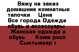 Вяжу на заказ домашние комнатные тапочки. › Цена ­ 800 - Все города Одежда, обувь и аксессуары » Женская одежда и обувь   . Коми респ.,Сыктывкар г.